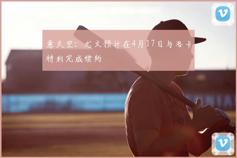 意天空：尤文预计在4月17日与洛卡特利完成续约