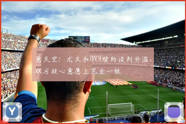 意天空：尤文和DV9续约谈判升温，双方核心意愿上完全一致
