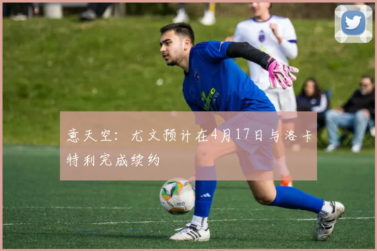 意天空：尤文预计在4月17日与洛卡特利完成续约